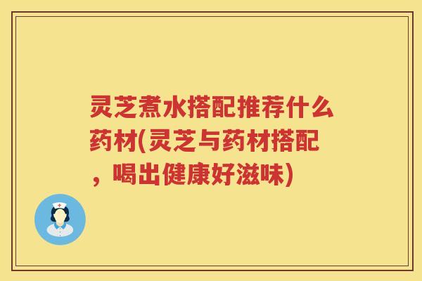 灵芝煮水搭配推荐什么药材(灵芝与药材搭配，喝出健康好滋味)