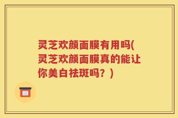 灵芝欢颜面膜有用吗(灵芝欢颜面膜真的能让你美白祛斑吗？)