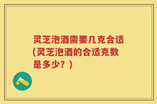 灵芝泡酒需要几克合适(灵芝泡酒的合适克数是多少？)