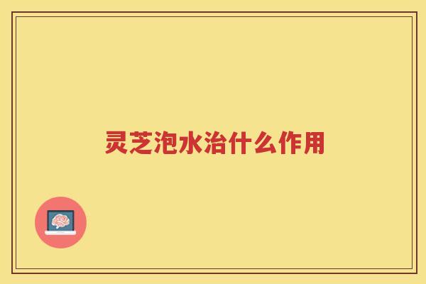 灵芝泡水治什么作用