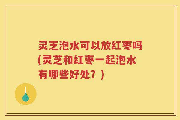 灵芝泡水可以放红枣吗(灵芝和红枣一起泡水有哪些好处？)