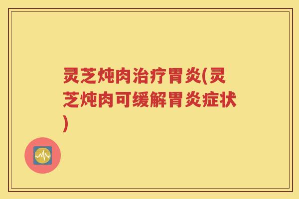 灵芝炖肉治疗胃炎(灵芝炖肉可缓解胃炎症状)