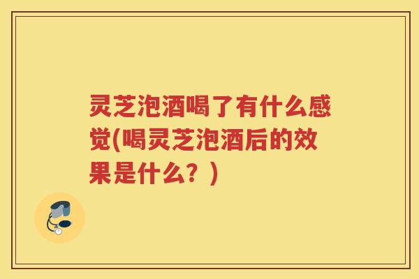 灵芝泡酒喝了有什么感觉(喝灵芝泡酒后的效果是什么？)