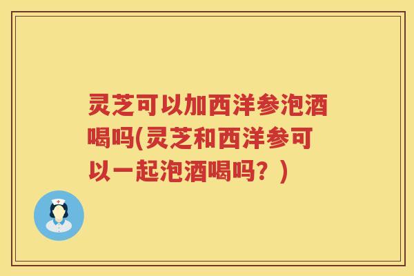 灵芝可以加西洋参泡酒喝吗(灵芝和西洋参可以一起泡酒喝吗?) 灵芝可以加西洋参泡酒喝吗(灵芝和西洋参可以一起泡酒喝吗?)