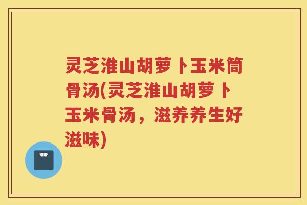 灵芝淮山胡萝卜玉米筒骨汤(灵芝淮山胡萝卜玉米骨汤，滋养养生好滋味)