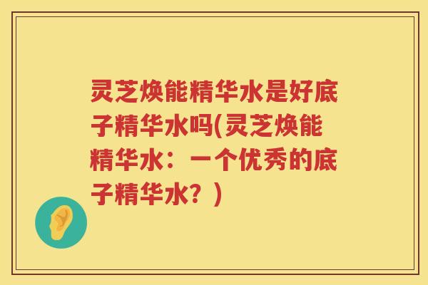 灵芝焕能精华水是好底子精华水吗(灵芝焕能精华水:一个优秀的底子精华水?) 灵芝焕能精华水是好底子精华水吗(灵芝焕能精华水:一个优秀的底子精华水?)