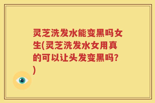 灵芝洗发水能变黑吗女生(灵芝洗发水女用真的可以让头发变黑吗？)