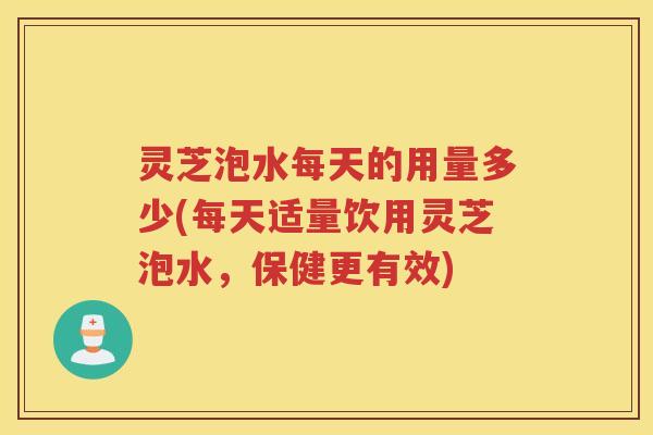 灵芝泡水每天的用量多少(每天适量饮用灵芝泡水，保健更有效)