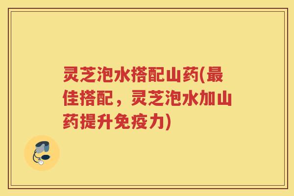 灵芝泡水搭配山药(最佳搭配，灵芝泡水加山药提升免疫力)