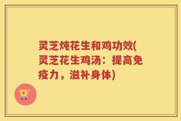 灵芝炖花生和鸡功效(灵芝花生鸡汤：提高免疫力，滋补身体)