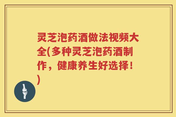 灵芝泡药酒做法视频大全(多种灵芝泡药酒制作，健康养生好选择！)