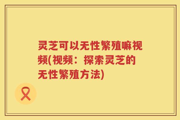 灵芝可以无性繁殖嘛视频(视频：探索灵芝的无性繁殖方法)