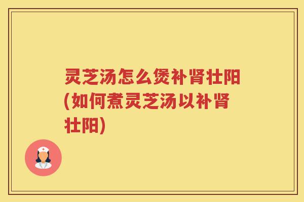 灵芝汤怎么煲补壮阳(如何煮灵芝汤以补壮阳) 灵芝汤怎么煲补壮阳(如何煮灵芝汤以补壮阳)