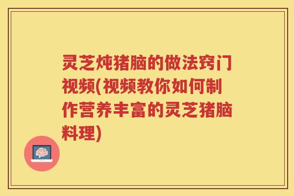 灵芝炖猪脑的做法窍门视频(视频教你如何制作营养丰富的灵芝猪脑料理) 灵芝炖猪脑的做法窍门视频(视频教你如何制作营养丰富的灵芝猪脑料理)