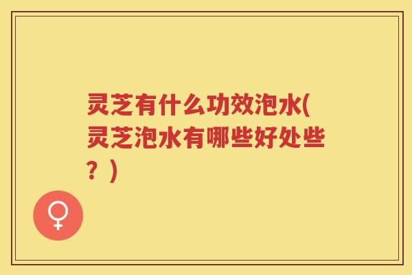 灵芝有什么功效泡水(灵芝泡水有哪些好处些？)
