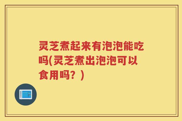 灵芝煮起来有泡泡能吃吗(灵芝煮出泡泡可以食用吗？)