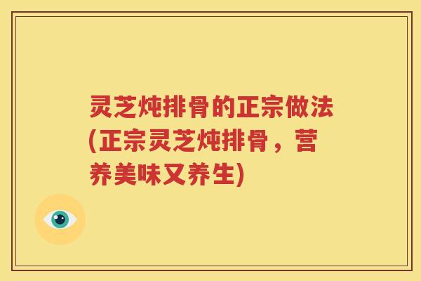 灵芝炖排骨的正宗做法(正宗灵芝炖排骨，营养美味又养生)