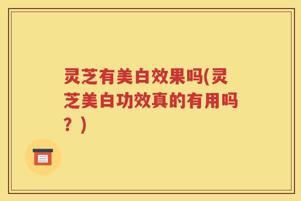 灵芝有美白效果吗(灵芝美白功效真的有用吗？)