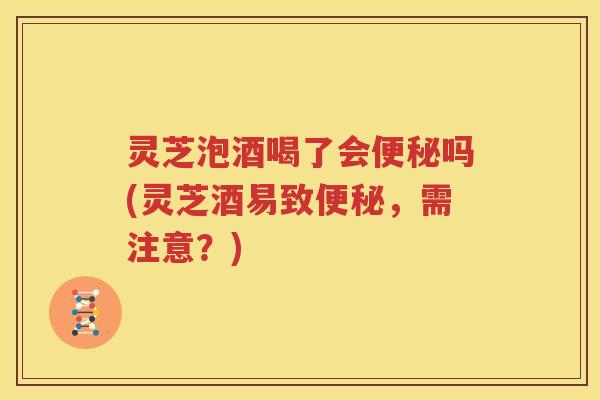 灵芝泡酒喝了会便秘吗(灵芝酒易致便秘，需注意？)