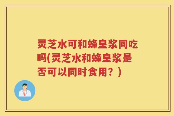 灵芝水可和蜂皇浆同吃吗(灵芝水和蜂皇浆是否可以同时食用？)