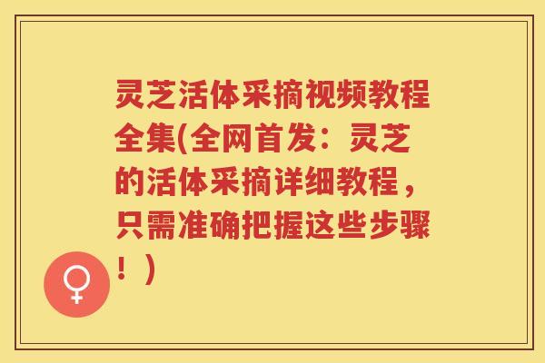 灵芝活体采摘视频教程全集(全网首发：灵芝的活体采摘详细教程，只需准确把握这些步骤！)