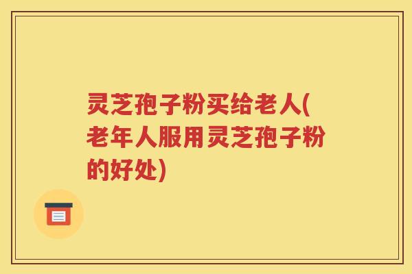 灵芝孢子粉买给老人(老年人服用灵芝孢子粉的好处)