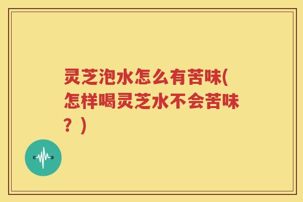 灵芝泡水怎么有苦味(怎样喝灵芝水不会苦味？)