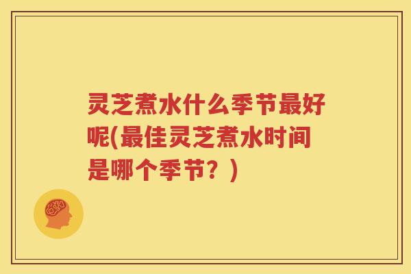 灵芝煮水什么季节最好呢(最佳灵芝煮水时间是哪个季节？)
