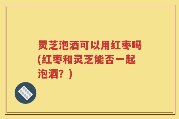 灵芝泡酒可以用红枣吗(红枣和灵芝能否一起泡酒？)