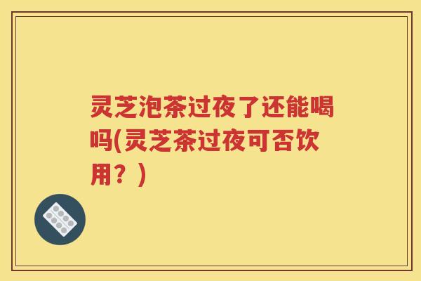 灵芝泡茶过夜了还能喝吗(灵芝茶过夜可否饮用？)