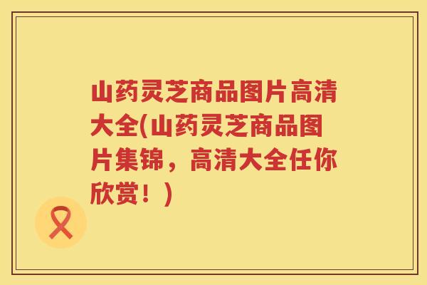 山药灵芝商品图片高清大全(山药灵芝商品图片集锦，高清大全任你欣赏！)