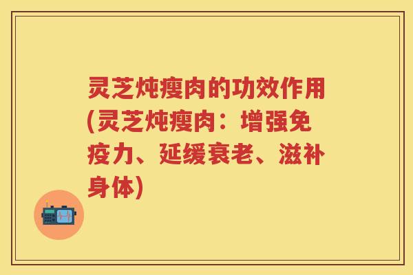 灵芝炖瘦肉的功效作用(灵芝炖瘦肉:增强免疫力、延缓、滋补身体) 灵芝炖瘦肉的功效作用(灵芝炖瘦肉:增强免疫力、延缓、滋补身体)