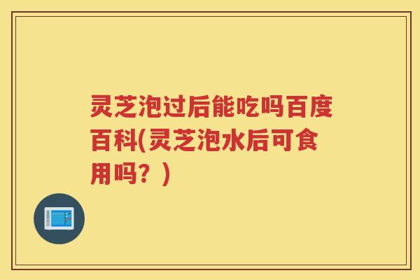 灵芝泡过后能吃吗百度百科(灵芝泡水后可食用吗？)