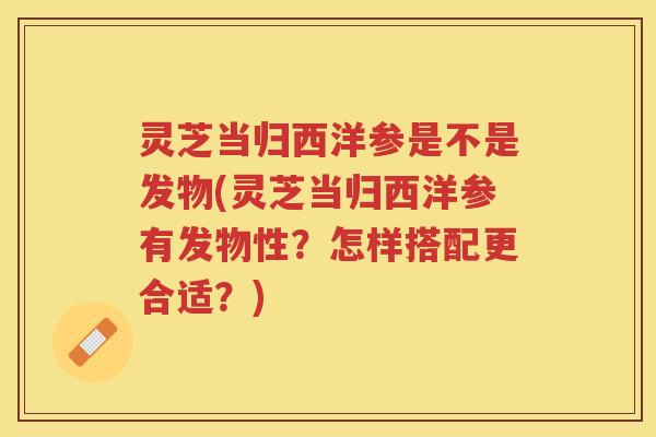 灵芝当归西洋参是不是发物(灵芝当归西洋参有发物性？怎样搭配更合适？)