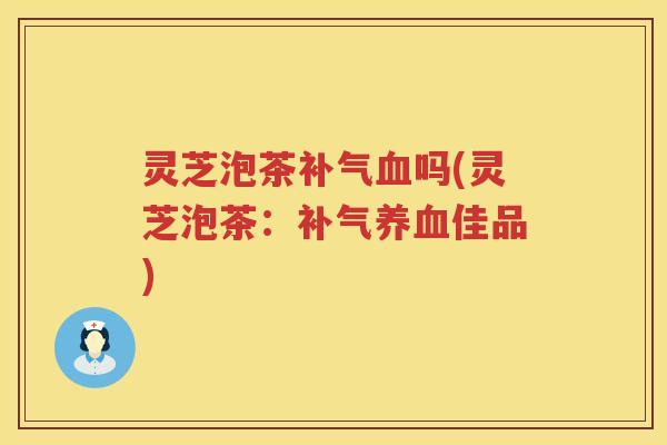 灵芝泡茶补气血吗(灵芝泡茶：补气养血佳品)