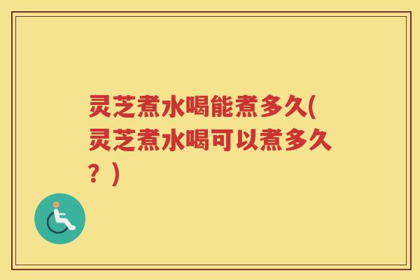 灵芝煮水喝能煮多久(灵芝煮水喝可以煮多久？)