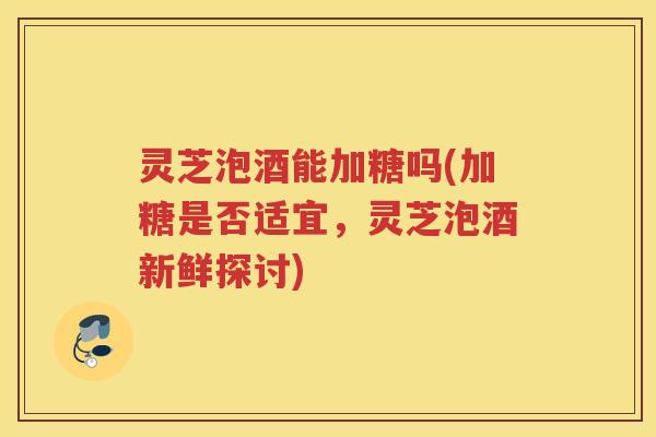灵芝泡酒能加糖吗(加糖是否适宜，灵芝泡酒新鲜探讨)