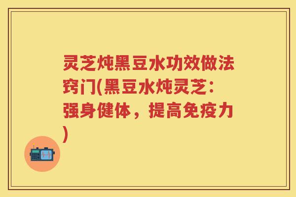 灵芝炖黑豆水功效做法窍门(黑豆水炖灵芝：强身健体，提高免疫力)