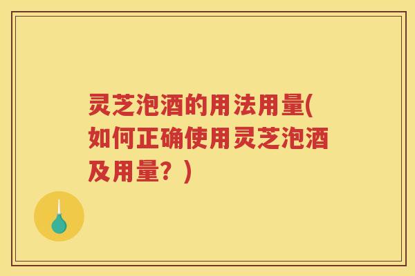 灵芝泡酒的用法用量(如何正确使用灵芝泡酒及用量？)