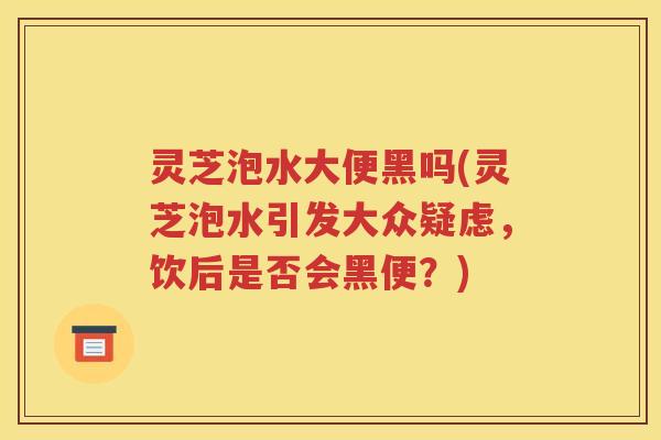 灵芝泡水大便黑吗(灵芝泡水引发大众疑虑，饮后是否会黑便？)