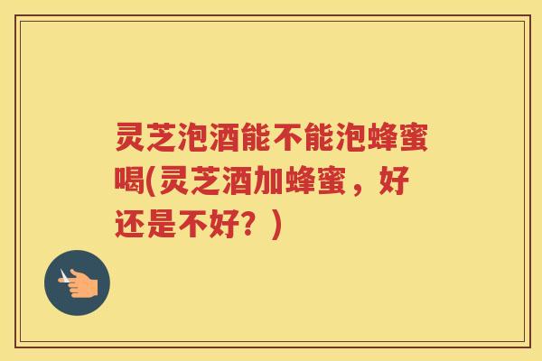 灵芝泡酒能不能泡蜂蜜喝(灵芝酒加蜂蜜，好还是不好？)