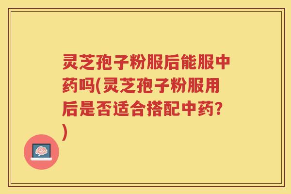 灵芝孢子粉服后能服中药吗(灵芝孢子粉服用后是否适合搭配中药？)