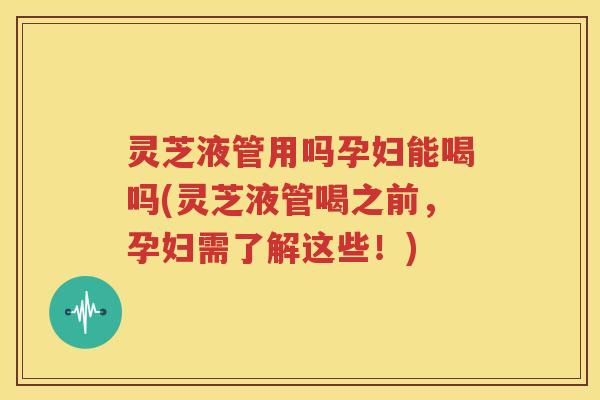 灵芝液管用吗孕妇能喝吗(灵芝液管喝之前，孕妇需了解这些！)