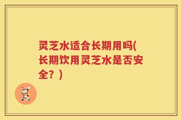 灵芝水适合长期用吗(长期饮用灵芝水是否安全？)