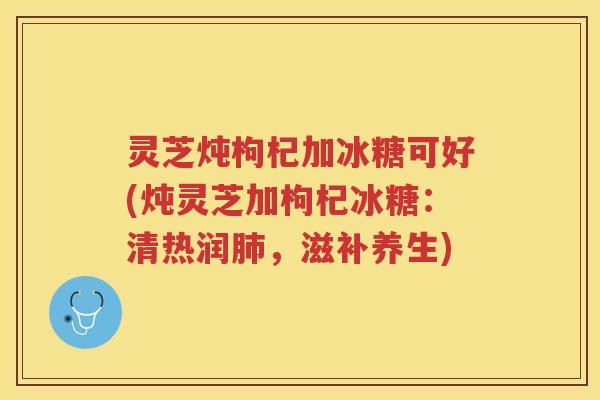 灵芝炖枸杞加冰糖可好(炖灵芝加枸杞冰糖:清热润,滋补养生) 灵芝炖枸杞加冰糖可好(炖灵芝加枸杞冰糖:清热润,滋补养生)