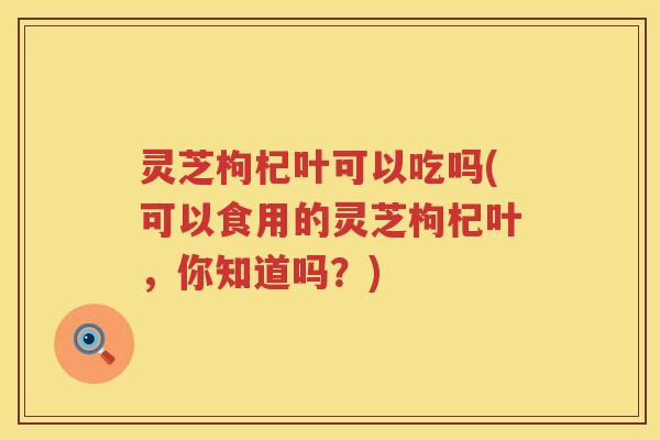 灵芝枸杞叶可以吃吗(可以食用的灵芝枸杞叶，你知道吗？)