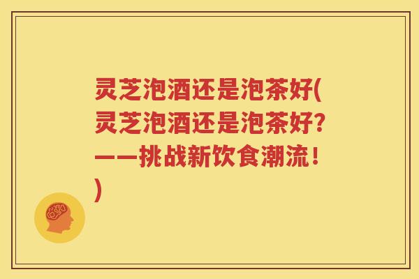 灵芝泡酒还是泡茶好(灵芝泡酒还是泡茶好?——挑战新饮食潮流!) 灵芝泡酒还是泡茶好(灵芝泡酒还是泡茶好?——挑战新饮食潮流!)