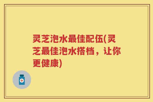 灵芝泡水佳配伍(灵芝佳泡水搭档，让你更健康)