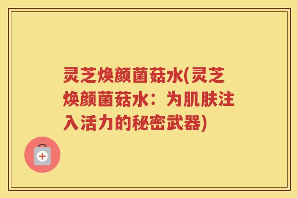 灵芝焕颜菌菇水(灵芝焕颜菌菇水：为肌肤注入活力的秘密武器)