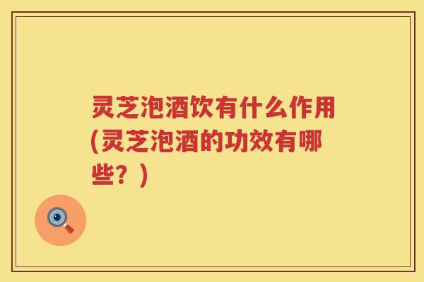 灵芝泡酒饮有什么作用(灵芝泡酒的功效有哪些？)